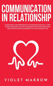 Title: Communication in Relationship: Learn About the Importance of Communication in All Types of Relationships, Get Tips to Enhance Your Communication and Foster Your Relationships to Live a Pleasant Life, Author: Violet Marrow