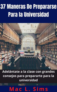 Title: 37 Maneras De Prepararse Para la Universidad: Adelántate a la clase con grandes consejos para prepararte para la universidad, Author: Mac L. Sims