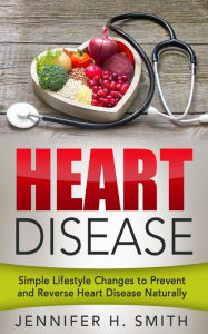 Title: Heart Disease: Simple Lifestyle Changes to Prevent and Reverse Heart Disease Naturally, Author: Jennifer H. Smith