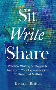 Title: Sit Write Share: Practical Writing Strategies to Transform Your Experience into Content that Matters, Author: Kathryn Britton
