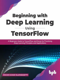 Title: Beginning with Deep Learning Using TensorFlow: A Beginners Guide to TensorFlow and Keras for Practicing Deep Learning Principles and Applications (English Edition), Author: Mohan Kumar Silaparasetty
