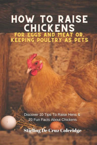 Title: How To Raise Backyard Chickens For Eggs And Meat Or, Keeping Poultry As Pets Discover 10 Quick Tips On Raising Hens And 20 Fun Facts About Chickens (Raising Chickens), Author: Stirling De Cruz Coleridge