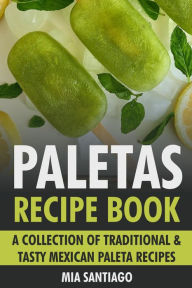 Title: Paletas Recipe Book: A Collection of Traditional & Tasty Mexican Paleta Recipes, Author: Mia Santiago