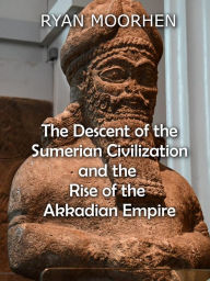 Title: The Descent of the Sumerian Civilization and the Rise of the Akkadian Empire, Author: RYAN MOORHEN