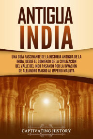 Title: Antigua India: Una guía fascinante de la historia antigua de la India, desde el comienzo de la civilización del valle del Indo pasando por la invasión de Alejandro Magno al Imperio maurya, Author: Captivating History