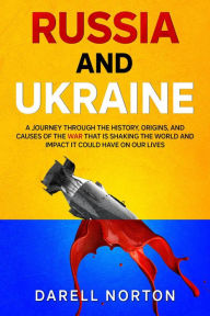 Title: Russia and Ukraine: A Journey Through the History, Origins, and Causes of the War That is Shaking the World and Impact It Could Have on Our Lives, Author: Darell Norton