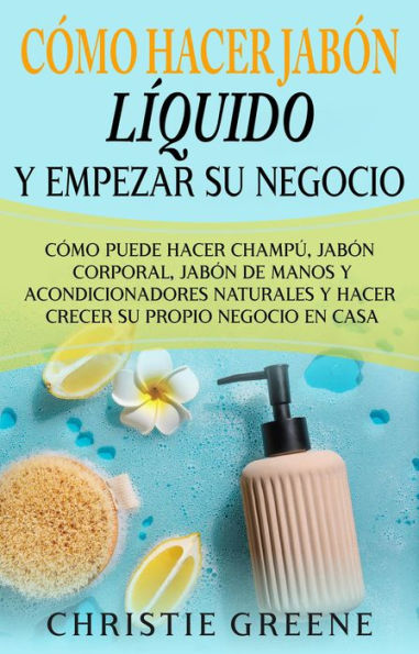 Cómo hacer jabón líquido y empezar su negocio: Cómo puede hacer champú, jabón corporal, jabón de manos y acondicionadores naturales y hacer crecer su propio negocio en casa