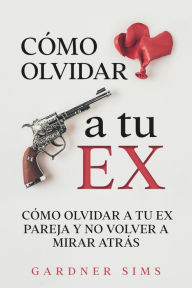 Title: Cómo Olvidar a tu Ex: Cómo Olvidar a tu Ex Pareja y No Volver a Mirar Atrás, Author: Gardner Sims