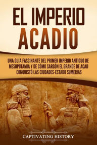 Title: El Imperio acadio: Una guía fascinante del primer imperio antiguo de Mesopotamia y de cómo Sargón el Grande de Acad conquistó las ciudades-estado sumerias, Author: Captivating History