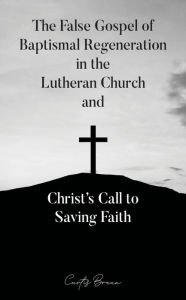 Title: The False Gospel of Baptismal Regeneration in the Lutheran Church and Christ's Call to Saving Faith, Author: Curtis Braun