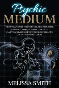 Title: Psychic Medium: The Ultimate Guide to Psychic Abilities, Mediumship, and Astral Projection; How to Develop Clairvoyance, Connect with The Archangels, and Contact Your Spirit Guides., Author: Melissa Smith