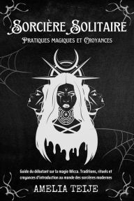 Title: Sorcière Solitaire - Pratiques magiques et Croyances - Guide du débutant sur la magie Wicca. Traditions, rituels et croyances d'introduction au monde des sorcières modernes, Author: Amelia Teije