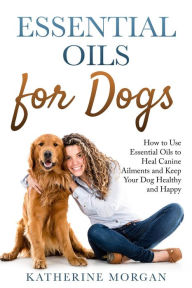 Title: Essential Oils for Dogs: How to Use Essential Oils to Heal Canine Ailments and Keep Your Dog Healthy and Happy, Author: Katherine Morgan