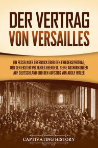 Title: Der Vertrag von Versailles: Ein fesselnder Überblick über den Friedensvertrag, der den Ersten Weltkrieg beendete, seine Auswirkungen auf Deutschland und den Aufstieg von Adolf Hitler, Author: Captivating History