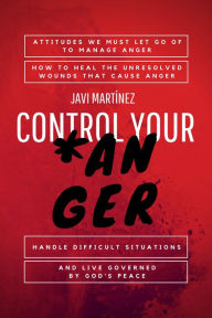 Title: Control Your Anger: Attitudes We Must Let Go Of To Manage Anger, How To Heal The Unresolved Wounds That Cause Anger, Handle Difficult Situations And Live Governed By God's Peace, Author: Javi Martínez