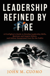 Title: Leadership Refined by Fire: A Firefighter's Guide to Develop Leadership Skills, Motivate and Inspire Others, and Deliver Exceptional Care for the Public, Author: John M. Cuomo