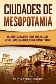 Title: Ciudades de Mesopotamia: Una guía fascinante de Eridú, Uruk, Ur, Acad, Assur, Lagash, Babilonia, Nippur, Nimrud y Nínive, Author: Captivating History