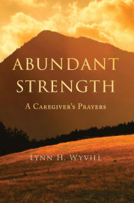 Title: Abundant Strength: A Caregiver's Prayers, Author: Lynn H. Wyvill