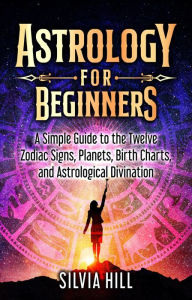 Title: Astrology for Beginners: A Simple Guide to the Twelve Zodiac Signs, Planets, Birth Charts, and Astrological Divination, Author: Silvia Hill