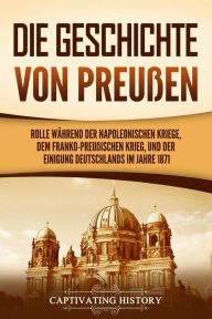 Title: Die Geschichte von Preußen: Ein fesselndes Handbuch zum Königreich Preußen und dessen Rolle während der Napoleonischen Kriege, dem Franko-Preußischen Krieg, und der Einigung Deutschlands im Jahre 1871, Author: Captivating History