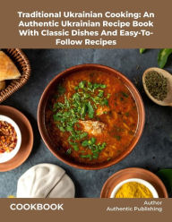 Title: Traditional Ukrainian Cooking: An Authentic Ukrainian Recipe Book With Classic Dishes And Easy-To- Follow Recipes, Author: Authentic Publishing