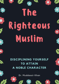 Title: The Righteous Muslim: Disciplining Yourself To Attain A Noble Character, Author: Dr. Muddassir Khan