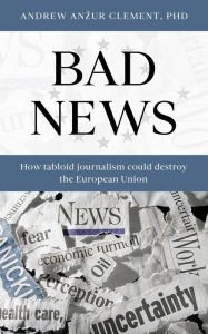 Title: Bad News: How Tabloid Journalism Could Destroy the European Union, Author: Andrew Anzur Clement