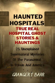 Title: Haunted Hospitals: True Real Hospital Ghost Stories & Hauntings 25 Unexplained Supernatural Mysteries Of The Paranormal In Britain And America (Ghostly Encounters), Author: Granger T Barr