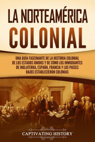 Title: La Norteamérica colonial: Una guía fascinante de la historia colonial de los Estados Unidos y de cómo los inmigrantes de Inglaterra, España, Francia y los Países Bajos establecieron colonias, Author: Captivating History