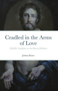 Title: Cradled in the Arms of Love: Childlike Confidence as the Heart of Holiness, Author: Joshua Elzner