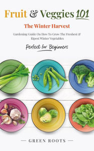 Title: Fruit & Veggies 101 - The Winter Harvest : Gardening Guide on How to Grow the Freshest & Ripest Winter Vegetables (Perfect for Beginners), Author: Green Roots