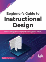 Title: Beginner's Guide to Instructional Design: Identify and Examine Learning Needs, Knowledge Delivery Methods, and Approaches to Design Learning Material, Author: Purnima Valiathan