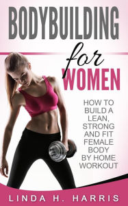 Title: Bodybuilding for Women: How to Build a Lean, Strong and Fit Female Body by Home Workout, Author: Linda H. Harris