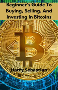 Title: Beginner's Guide To Buying, Selling, And Investing In Bitcoins, Author: Harry Sebastian