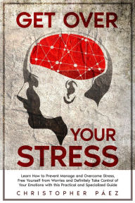 Title: Get Over Your Stress: Learn How to Prevent, Manage and Overcome Stress, Free Yourself from Worries and Definitely Take Control of Your Emotions with this Practical and Specialized Guide, Author: Christopher Páez