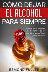 Title: Cómo Dejar el Alcohol para Siempre: Descubre Cómo Dejar de Depender de las Bebidas Alcohólicas por Completo, Author: Esmond Fuller