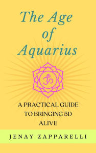 Title: The Age of Aquarius: A Practical Guide to Bringing 5D Alive, Author: Jenay Zapparelli