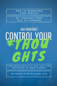 Title: Control Your Thoughts: How To Transform Your Reality By Changing Your Way Of Thinking, Stop Being Reactive And Take The Initiative In Inner Change To Have A Fulfilling Life, Author: Javi Martínez