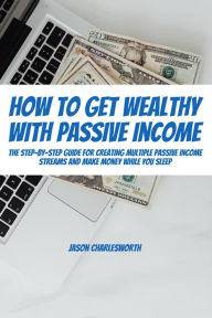 Title: How To Get Wealthy with Passive Income! The Step-By-Step Guide For Creating Multiple Passive Income Streams And Make Money While You Sleep, Author: Jason Charlesworth