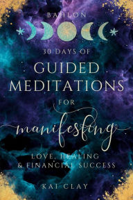 Title: 30 Days of Guided Meditations for Manifesting Love, Healing & Financial Success: Easy Manifestations for Your Best Life Even if You Have Only 10 Minutes a Day., Author: Bahlon Kai Clay