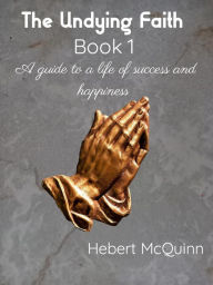 Title: The Undying Faith Book 1. A Guide to a Life of Success and Happiness, Author: Hebert McQuinn