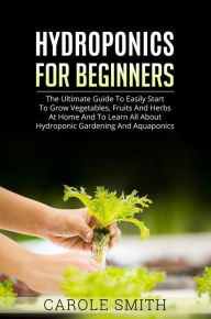 Title: Hyhroponics for Beginners: The Ultimate Guide to Easily Start to Grow Vegetables, Fruits and Herbs at Home and to Learn all About Hydroponic Gardening and Aquaponics, Author: CAROLE SMITH