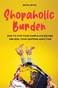 Title: Shopaholic Burden How to Stop Your Compulsive Buying And Heal Your Shopping Addiction, Author: Brian Gibson