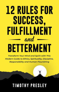 Title: 12 Rules For Success, Fulfillment, and Betterment: Transform Your Mind and Spirit with This Modern Guide to Ethics, Spirituality, Discipline, Responsibility and Human Flourishing, Author: Timothy Presley