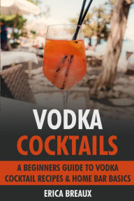 Title: Vodka Cocktails: A Beginners Guide to Vodka Cocktail Recipes & Home Bar Basics, Author: Erica Breaux