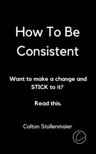 Title: How To Be Consistent: Want to make a change and STICK to it? Read this., Author: Colton Stollenmaier