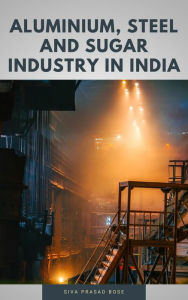 Title: Aluminium, Steel and Sugar Industry in India, Author: Siva Prasad Bose