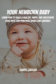 Title: Your Newborn Baby! Learn How to Raise a Healthy, Happy, and Successful Child with This Practical Advice and Guidance, Author: Tanya Gaellen