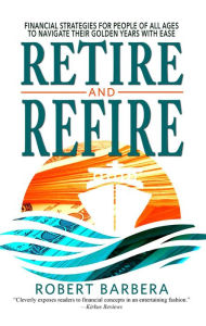 Title: Retire and Refire: Financial Strategies for People of All Ages to Navigate Their Golden Years With Ease, Author: Robert Barbera