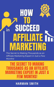 Title: How to Succeed in Affiliate Marketing: The Secret to Making Thousands as an Affiliate Marketing Expert in Just a Few Months!, Author: Harman Smith